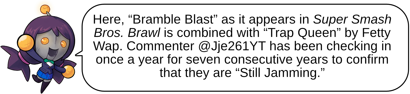 Here, “Bramble Blast” as it appears in Super Smash Bros. Brawl is combined with “Trap Queen” by Fetty Wap. Commenter @Jje261YT has been checking in once a year for seven consecutive years to confirm that they are “Still Jamming.”