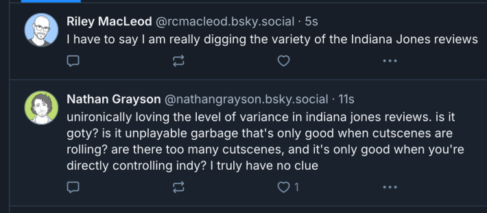 Two Bluesky posts:
The first by Riley MacLeod reads "I have to say I am really digging the variety of the Indiana Jones review."
The second by Nathan Grayson reads "unironically loving the level of variance in indiana jones reviews. is it goty? is it unplayable garbage that's only good when cutscenes are rolling? are there too many cutscenes, and it's only good when you're directly controlling indy? i truly have no clue"
