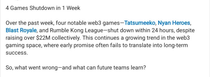 4 Games Shutdown in 1 Week
<p>Over the past week, four notable web3 games-Tatsumeeko, Nyan Heroes, Blast Royale, and Rumble Kong League-shut down within 24 hours, despite raising over $22M collectively. This continues a growing trend in the web3 gaming space, where early promise often fails to translate into long-term success.</p>
<p>So, what went wrong-and what can future teams learn?" class="wp-image-12339"></figure></p>
<!-- /wp:image -->
<!-- wp:paragraph -->
<p><a href=