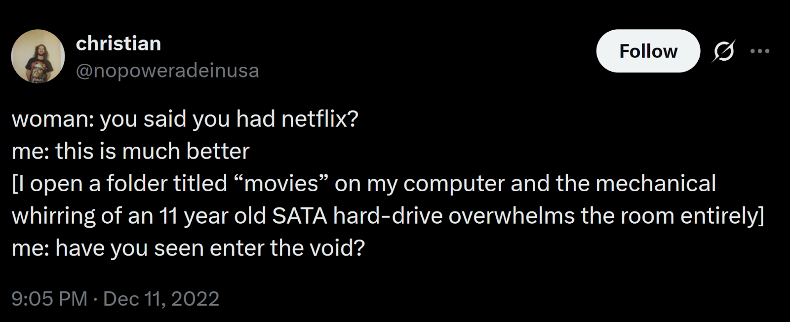 Post from christian aka @nopoweradeinusa on twitter from December 11th, 2022 Alt text: woman: you said you had netflix? me: this is much better [I open a folder titled “movies” on my computer and the mechanical whirring of an 11 year old SATA hard-drive overwhelms the room entirely] me: have you seen enter the void?