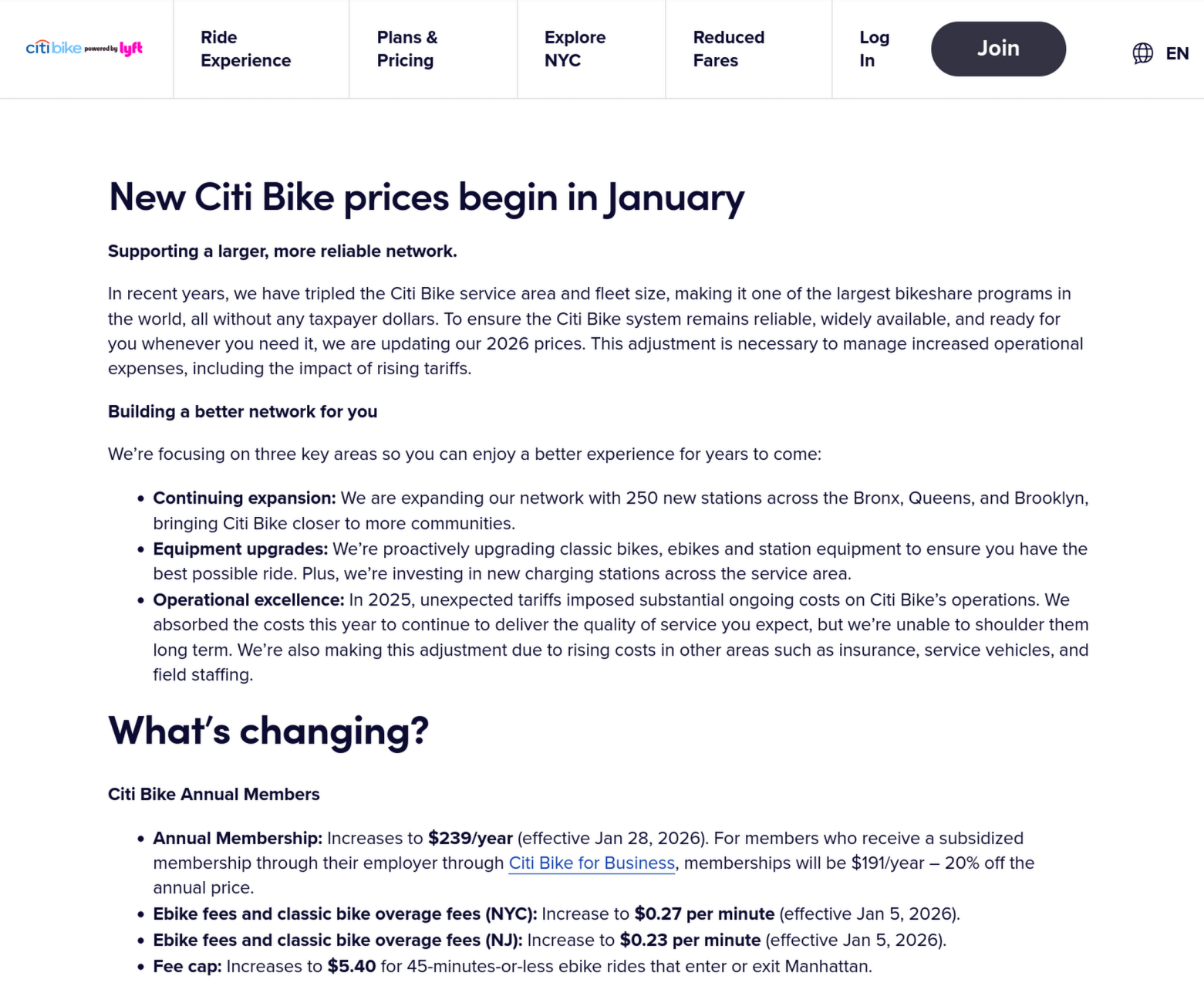 A screenshot showing the price increase. New Citi Bike prices begin in January  Supporting a larger, more reliable network.  In recent years, we have tripled the Citi Bike service area and fleet size, making it one of the largest bikeshare programs in the world, all without any taxpayer dollars. To ensure the Citi Bike system remains reliable, widely available, and ready for you whenever you need it, we are updating our 2026 prices. This adjustment is necessary to manage increased operational expenses, including the impact of rising tariffs.  Building a better network for you  We’re focusing on three key areas so you can enjoy a better experience for years to come:      Continuing expansion: We are expanding our network with 250 new stations across the Bronx, Queens, and Brooklyn, bringing Citi Bike closer to more communities.     Equipment upgrades: We’re proactively upgrading classic bikes, ebikes and station equipment to ensure you have the best possible ride. Plus, we’re investing in new charging stations across the service area.     Operational excellence: In 2025, unexpected tariffs imposed substantial ongoing costs on Citi Bike’s operations. We absorbed the costs this year to continue to deliver the quality of service you expect, but we’re unable to shoulder them long term. We’re also making this adjustment due to rising costs in other areas such as insurance, service vehicles, and field staffing.  What’s changing?  Citi Bike Annual Members      Annual Membership: Increases to $239/year (effective Jan 28, 2026). For members who receive a subsidized membership through their employer through Citi Bike for Business, memberships will be $191/year – 20% off the annual price.     Ebike fees and classic bike overage fees (NYC): Increase to $0.27 per minute (effective Jan 5, 2026).     Ebike fees and classic bike overage fees (NJ): Increase to $0.23 per minute (effective Jan 5, 2026).     Fee cap: Increases to $5.40 for 45-minutes-or-less ebike rides that enter or exit Manhattan.  Reduced Fare Bike Share Members      Monthly Membership: No change. ($5 a month)     Ebike fees: Increase to $0.14 per minute.     Classic bike overage fees: Increase to $0.27 per minute.  Non-Members (Single Ride & Day Pass)      Ebike fees and classic bike overage fees (NYC): Increase to $0.41 per minute.     Ebike fees and classic bike overage fees (NJ): Increase to $0.35 per minute. 