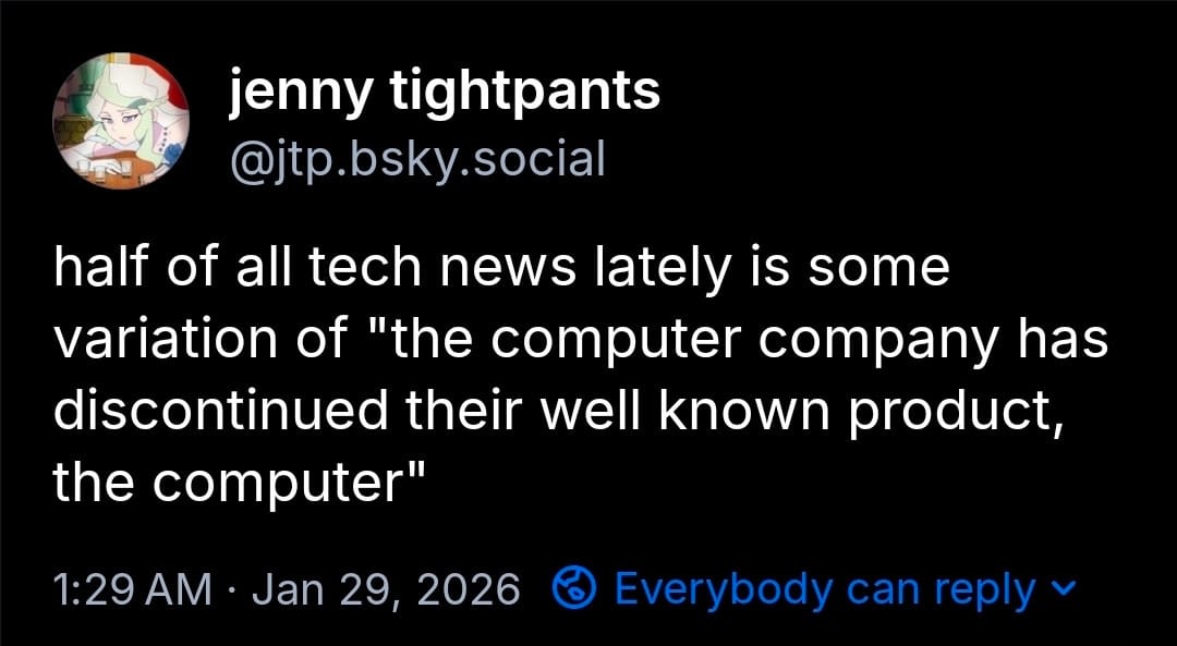 Jenny tightpants [@jtp.bsky.social] posting on jan 29 2026 - half of all tech news lately is some varation of "the computer company has discontinued their well known product, the computer"