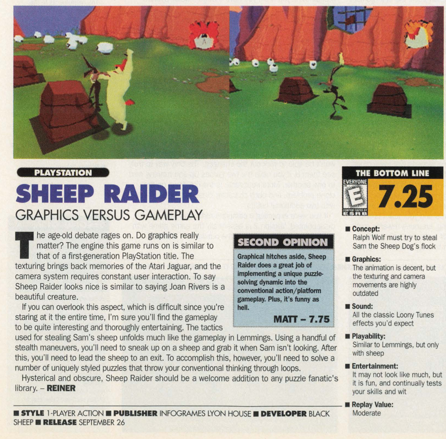 SHEEP RAIDER  THE BOTTOM LINE 7.25  Concept Ralph Wolf must try to steal  Sam the Sheep Dog's Flock. Gameplay: Similar to Lemmings. but only sheep he age-old debate rages on. Do graphics really a roncent: Sound: All the classic Loony Tunes effects you'd expect Entertainment: It may Not look like much, but it's is fun, and continually tests your skills and Wit  Replay Value: Moderate  The age old debate rages on. Do graphics really matter? The engine this games runs on is similar to that of a first-genreation PlayStatio title. The texturing brings back memories of the Atari Jaguar, and the camera system requires constant user interaction. To say Sheep Raider looks nice is similar to saying Joan Rivers is a beautiful ceature.  If you can overlook this aspect. which is difficult since you're staring at it the entire time, I'm sure you'll find the gameplay  to be quite interesting and thoroughly entertaining. The tactics used for stealing Sam's sheep unfolds much like the gameplay in Lemmings.  Using a handful of stealth maneuvers, you'll need to sneak up on a sheep and grab it when Sam isn't looking. After this, you'll need to lead the sheep to an exit. To accomplish this, however, you'll need to solve a number of uniquely styled puzzles that throw your conventional thinking through loops.  Hysterical and obscure, Sheep Raider should be a welcome addition to any puzzle fanatic's library.  @ STYLE 1 PLAYER ACTION @ PUBLISHER INFOGRAMES LYON HOUSE 8 DEVELOPER BLACK Moderate SHEEP @ RELEASE SEPTEMBER 26